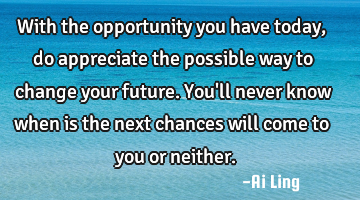 With the opportunity you have today, do appreciate the possible way to change your future. You