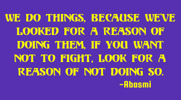 We do things, Because we've looked for a reason of doing them, If you want not to fight, look for a
