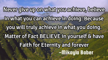 Never give up on what you achieve, believe in what you can achieve in doing. Because you will truly
