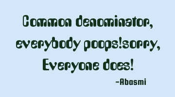 Common denominator, everybody poops!sorry, Everyone does!