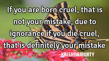 if you are born cruel, that is not your mistake; due to ignorance if you die cruel, that is