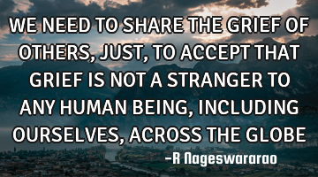 WE NEED TO SHARE THE GRIEF OF OTHERS, JUST, TO ACCEPT THAT GRIEF IS NOT A STRANGER TO ANY HUMAN BEIN