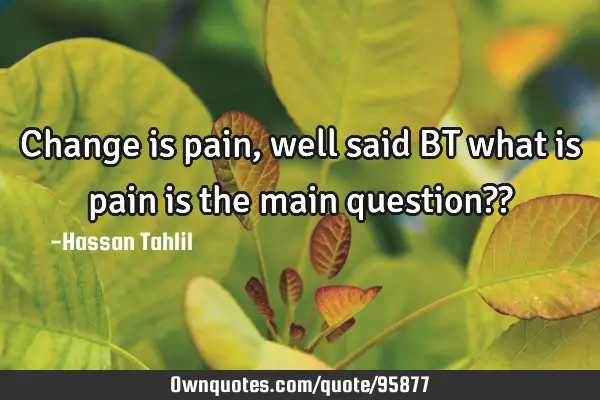 Change is pain,well said BT what is pain is the main question??