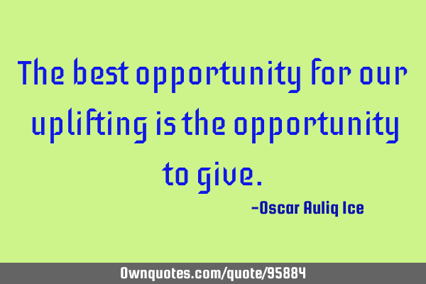 The best opportunity for our uplifting is the opportunity to