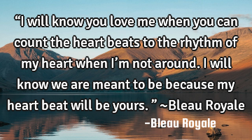 “I will know you love me when you can count the heart beats to the rhythm of my heart when I’m