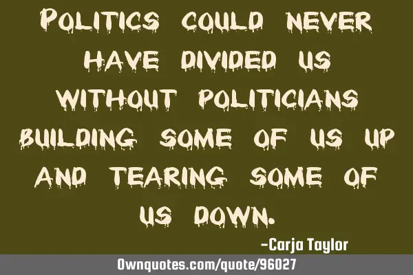 Politics could never have divided us without politicians building some of us up and tearing some of