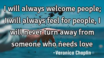 I will always welcome people; I will always feel for people, I will never turn away from someone