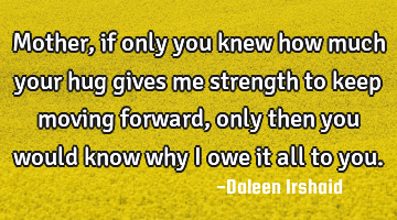 Mother, if only you knew how much your hug gives me strength to keep moving forward, only then you