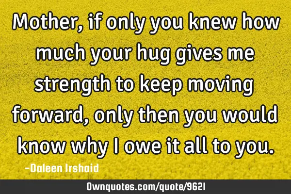 Mother, if only you knew how much your hug gives me strength to keep moving forward, only then you
