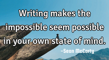 Writing makes the impossible seem possible in your own state of mind.