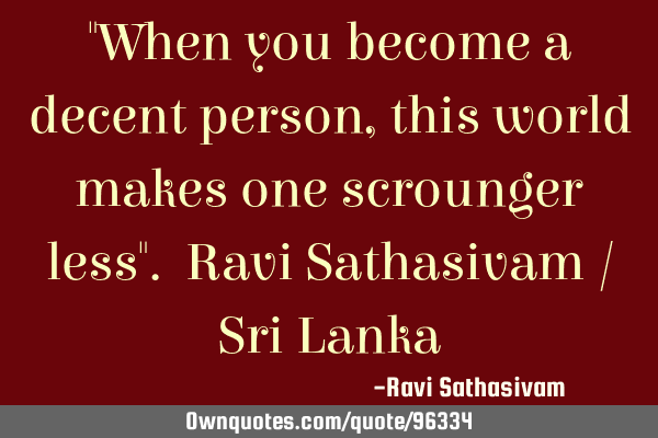 "When you become a decent person, this world makes one scrounger less". Ravi Sathasivam / Sri L