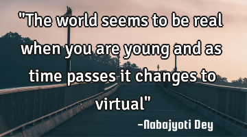 "The world seems to be real when you are young and as time passes it changes to virtual"