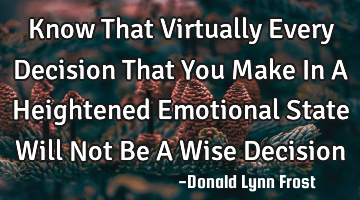 Know That Virtually Every Decision That You Make In A Heightened Emotional State Will Not Be A Wise