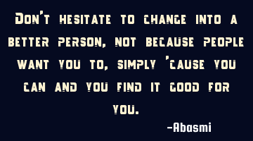 Don't hesitate to change into a better person, not because people want you to, simply 'cause you