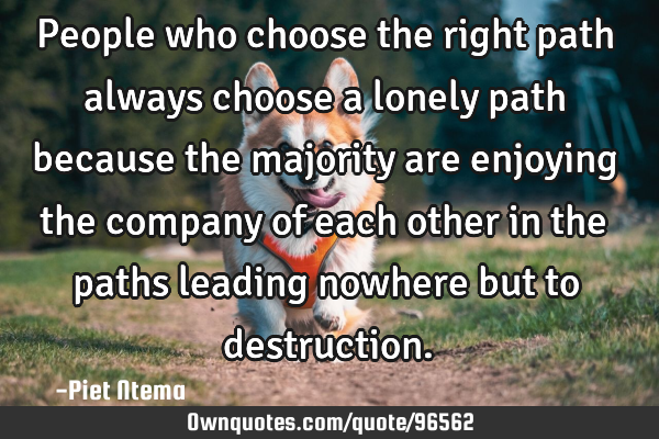 People who choose the right path always choose a lonely path because the majority are enjoying the
