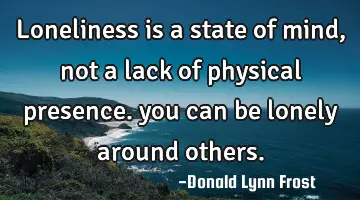 loneliness is a state of mind, not a lack of physical presence. you can be lonely around