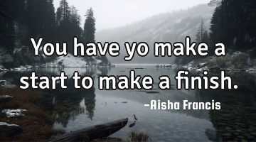 You have yo make a start to make a finish.