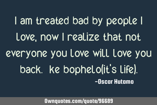 I am treated bad by people i love, now i realize that not everyone you love will love you back. ke