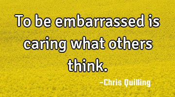 To be embarrassed is caring what others think.