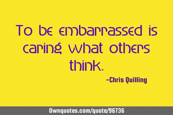 To be embarrassed is caring what others