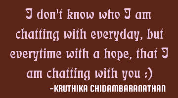 I don't know who I am chatting with everyday,but everytime with a hope,that I am chatting with you :