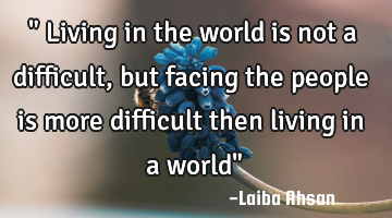 " Living in the world is not a difficult ,but facing the people is more difficult then living in a