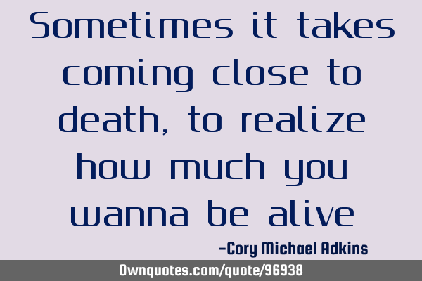 Sometimes it takes coming close to death, to realize how much you wanna be alive