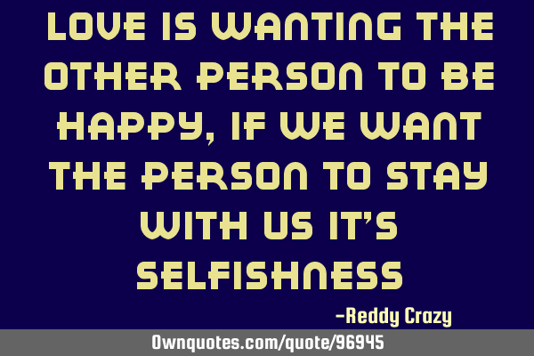 Love is wanting the other person to be happy,if we want the person to stay with us it