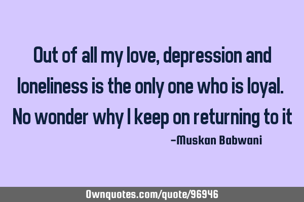 Out of all my love, depression and loneliness is the only one who is loyal. No wonder why i keep on
