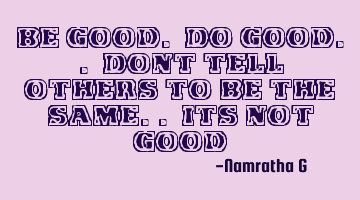 Be Good. Do Good.. Dont tell others to be the same.. its not Good