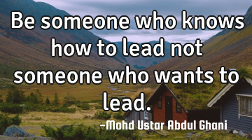 Be someone who knows how to lead not someone who wants to lead.