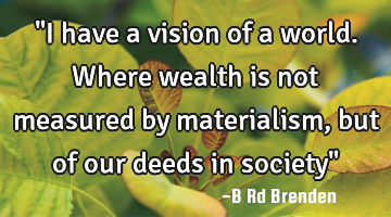 "I have a vision of a world. Where wealth is not measured by materialism, but of our deeds in