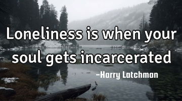 Loneliness is when your soul gets incarcerated