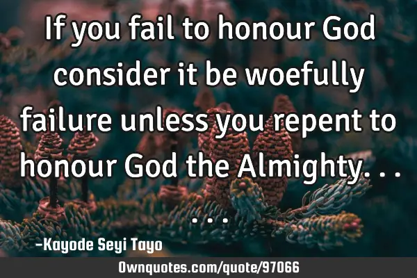 If you fail to honour God consider it be woefully failure unless you repent to honour God the A