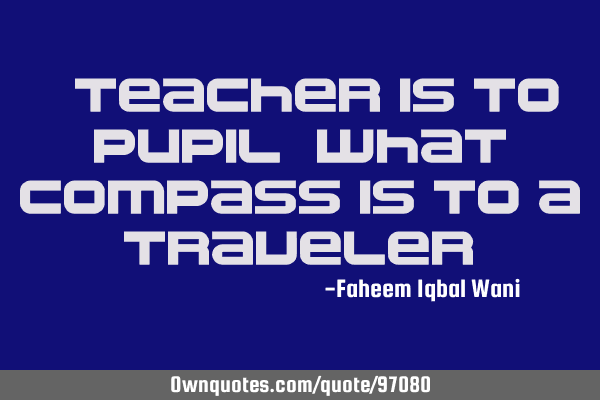 A teacher is to pupil, what compass is to a