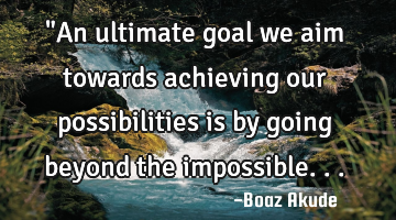 "An ultimate goal we aim towards achieving our possibilities is by going beyond the impossible...