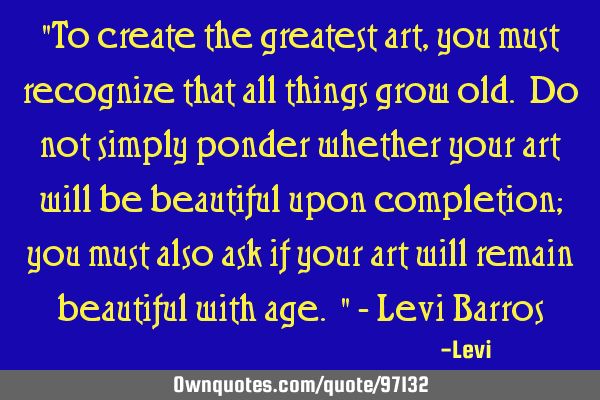 "To create the greatest art, you must recognize that all things grow old. Do not simply ponder