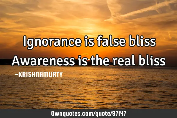 Ignorance is false bliss Awareness is the real