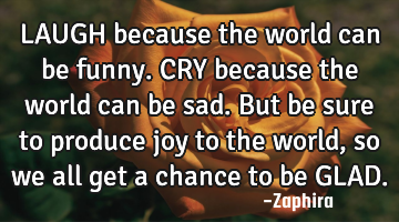LAUGH because the world can be funny. CRY because the world can be sad. But be sure to produce joy