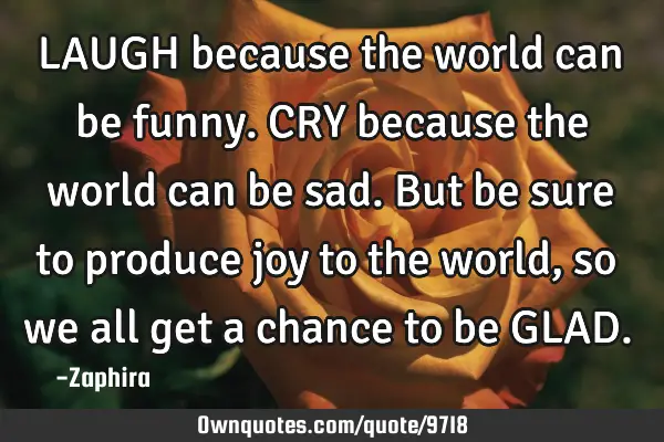 LAUGH because the world can be funny. CRY because the world can be sad. But be sure to produce joy