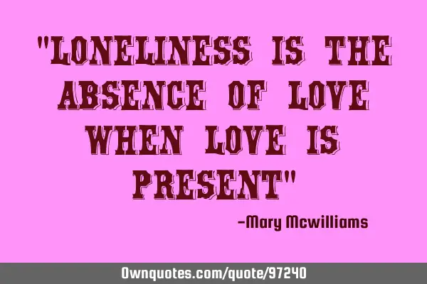 "Loneliness is the absence of love when love is present"