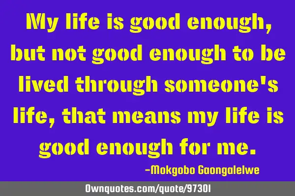 My life is good enough,but not good enough to be lived through someone