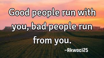 Good people run with you, bad people run from you.