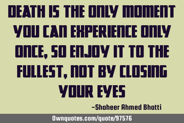 Death is the only moment you can experience only once, so enjoy it to the fullest, not by closing