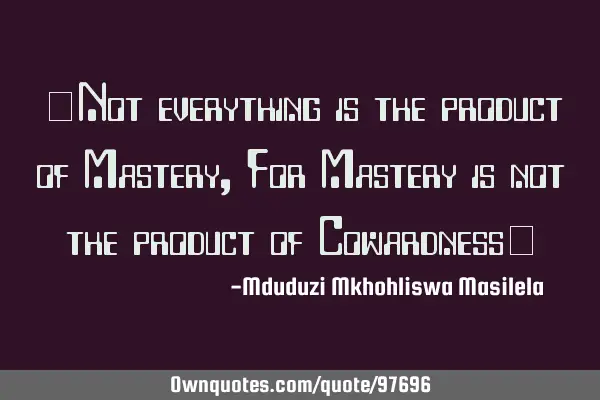 "Not everything is the product of Mastery ,For Mastery is not the product of Cowardness"