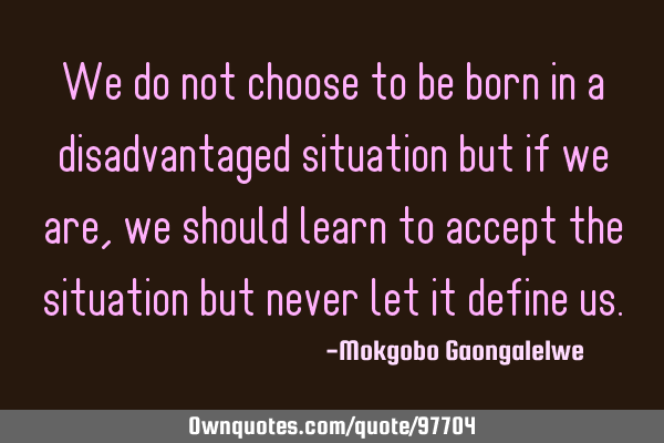 We do not choose to be born in a disadvantaged situation but if we are,we should learn to accept