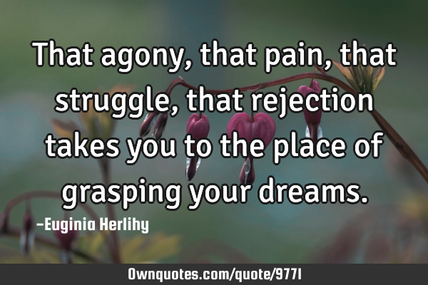 That agony, that pain, that struggle, that rejection takes you to the place of grasping your