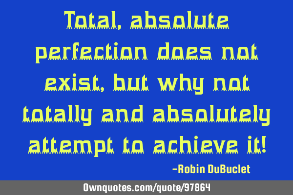 Total, absolute perfection does not exist, but why not totally and absolutely attempt to achieve it!