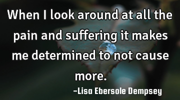 When I look around at all the pain and suffering it makes me determined to not cause more.