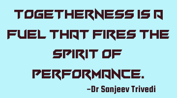 Togetherness is a fuel that fires the spirit of performance.